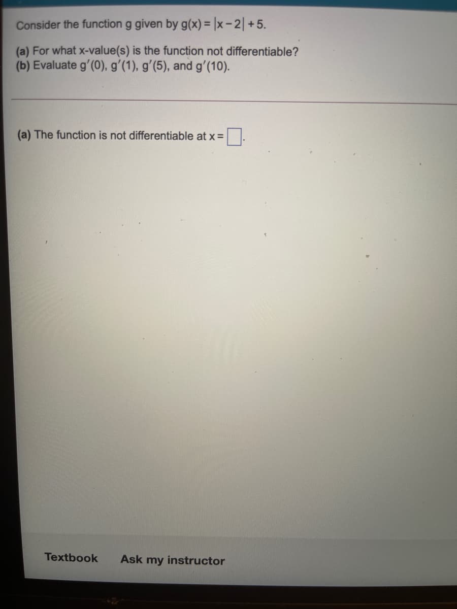 Consider the function g given by g(x) = |x - 2| +5.
(a) For what x-value(s) is the function not differentiable?
(b) Evaluate g'(0), g'(1), g'(5), and g'(10).
(a) The function is not differentiable at x =.
Textbook
Ask my instructor
