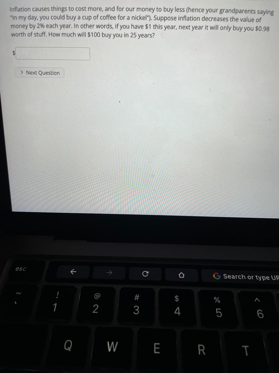 Inflation causes things to cost more, and for our money to buy less (hence your grandparents saying
"In my day, you could buy a cup of coffee for a nickel"). Suppose inflation decreases the value of
money by 2% each year. In other words, if you have $1 this year, next year it will only buy you $0.98
worth of stuff. How much will $100 buy you in 25 years?
$4
> Next Question
esc
Search or type URF
#
$
%
1
2
3
4
5
6
Q
W
E
R T
