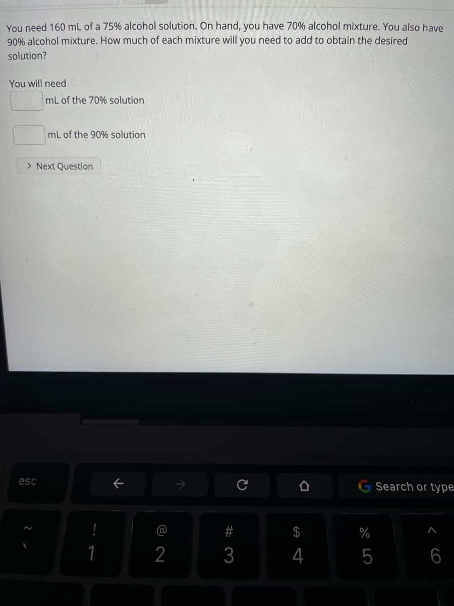 You need 160 mL of a 75% alcohol solution. On hand, you have 70% alcohol mixture. You also have
90% alcohol mixture. How much of each mixture will you need to add to obtain the desired
solution?
You will need
mL of the 70% solution
mL of the 90% solution
> Next Question
esc
G Search or type.
#
%
1
2
3
4
5
6
