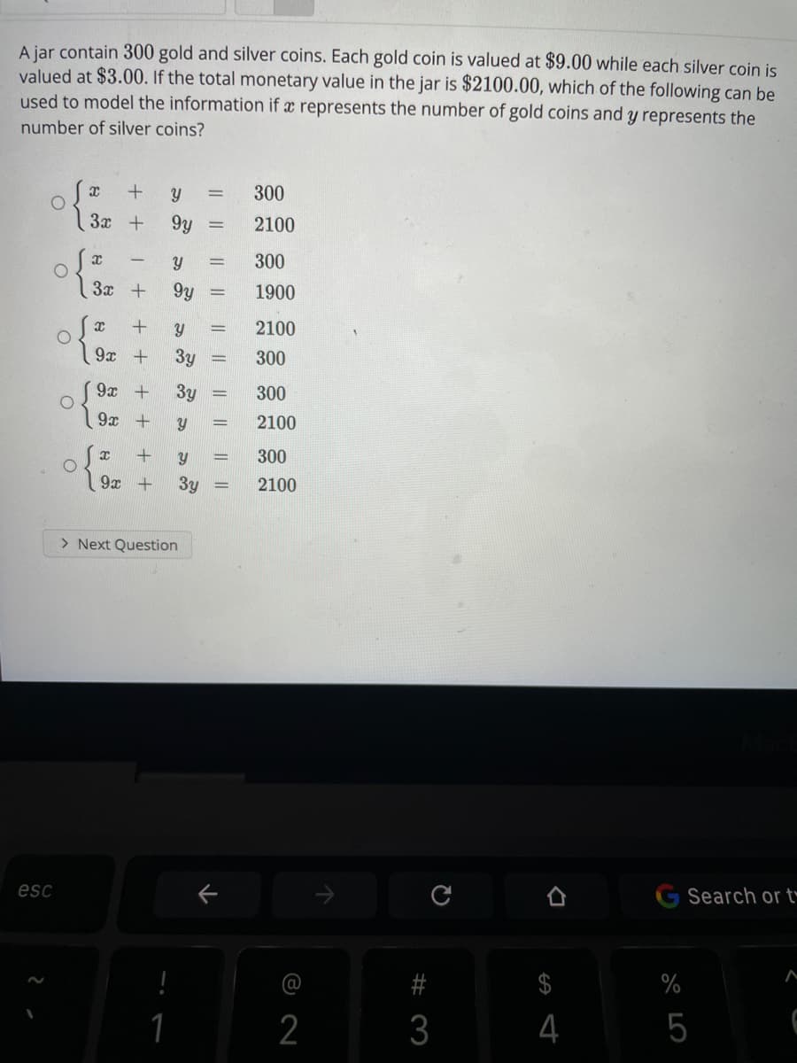 A jar contain 300 gold and silver coins. Each gold coin is valued at $9.00 while each silver coin is
valued at $3.00. If the total monetary value in the jar is $2100.00, which of the following can be
used to model the information if x represents the number of gold coins and y represents the
number of silver coins?
300
3x +
9y
2100
300
3x +
9y
1900
2100
9x +
3y
300
9x +
3y
300
9x +
2100
y
300
9x +
3y
2100
> Next Question
esc
个
Search or t
#
$
%
2
3
4
5
||||
|L || || ||
I|||
||||
