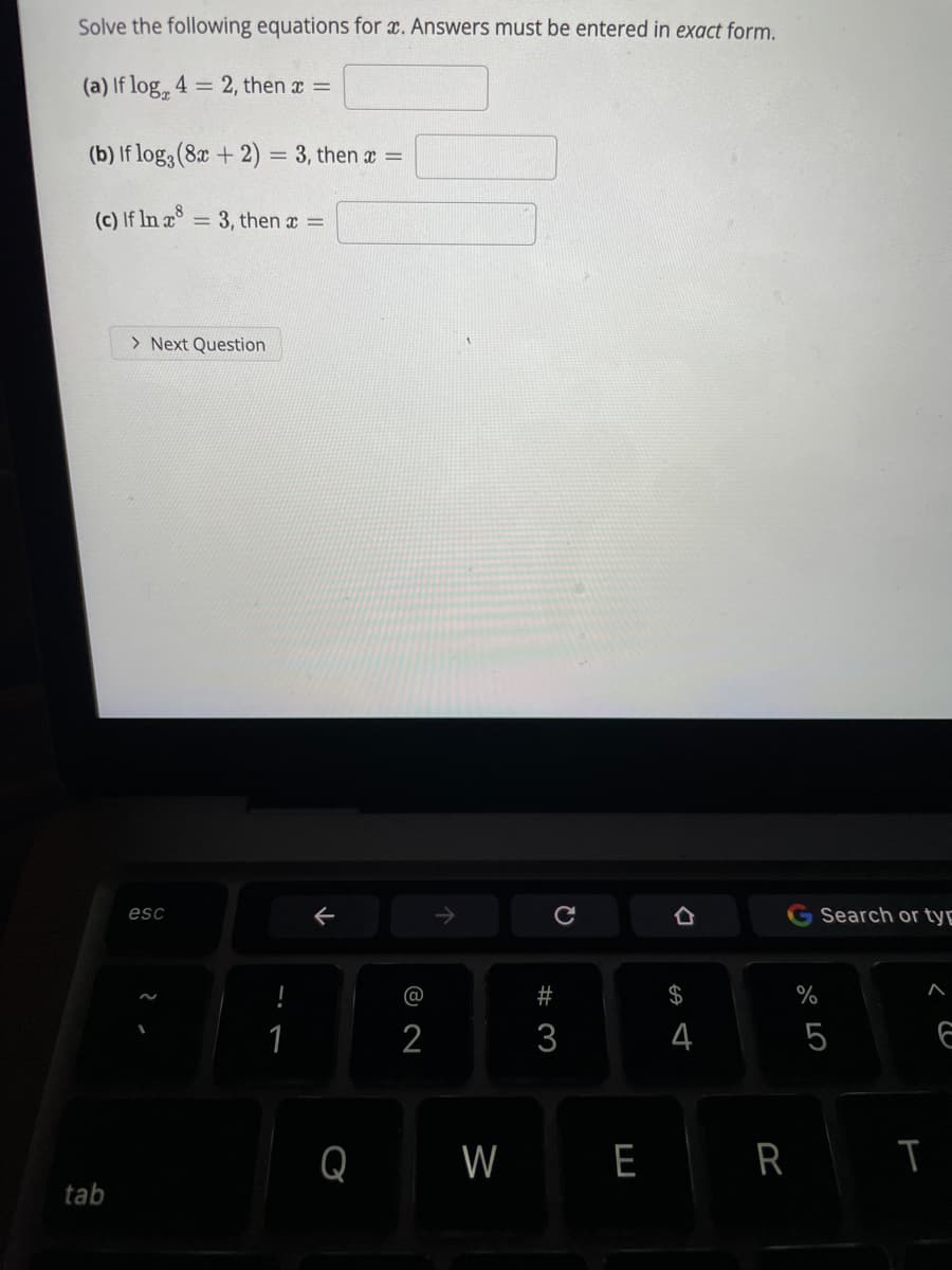 Solve the following equations for x. Answers must be entered in exact form.
(a) If log, 4 = 2, then x =
(b) If log3 (8x + 2) = 3, then x =
(c) If In x8
= 3, then x =
> Next Question
esc
G Search or tyg
2$
%
1
2
3
4
5
Q
W
E R I
tab
