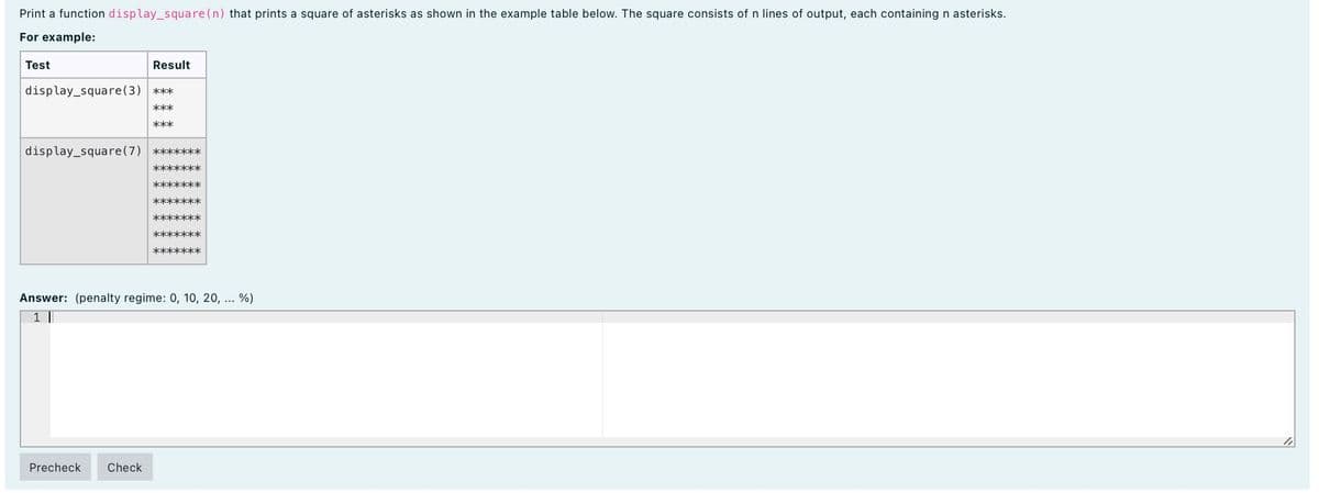 Print a function display_square(n) that prints a square of asterisks as shown in the example table below. The square consists of n lines of output, each containing n asterisks.
For example:
Test
Result
display_square(3) ***
***
***
display_square(7) *******
*******
*******
*******
*******
*******
*******
Answer: (penalty regime: 0, 10, 20, ... %)
1 |
Precheck
Check
