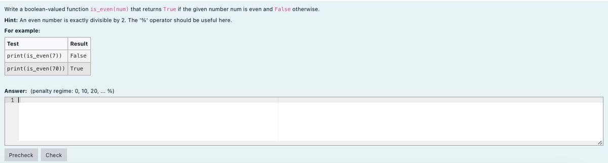 Write a boolean-valued function is_even (num) that returns True if the given number num is even and False otherwise.
Hint: An even number is exactly divisible by 2. The '%' operator should be useful here.
For example:
Test
Result
print(is_even (7))
False
print(is_even(70)) True
Answer: (penalty regime: 0, 10, 20, ... %)
1 |
Precheck
Check
