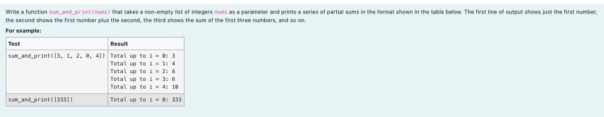 Write a function sum_and_print(nums) that takes a non-empty list of integers nums as a parameter and prints a series of partial sums in the format shown in the table below. The first line of output shows just the first number,
the second shows the first number plus the second, the third shows the sum of the first three numbers, and so on.
For example:
Test
Result
sum_and_print([3, 1, 2, 0, 4]) Total up to i = 0: 3
Total up to i = 1: 4
Total up to i = 2: 6
Total up to i = 3: 6
Total up to i = 4: 10
sum_and_print( [333])
Total up to i = 0: 333
