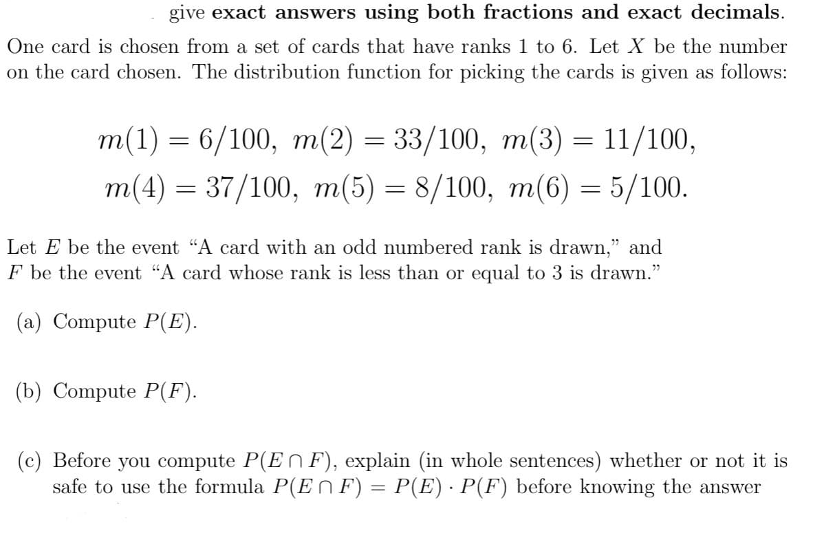 give exact answers using both fractions and exact decimals.
One card is chosen from a set of cards that have ranks 1 to 6. Let X be the number
on the card chosen. The distribution function for picking the cards given as follows:
m(1) = 6/100, m(2) = 33/100,
33/100,
m(3)
m(3)
11/100,
m(4) = 37/100, m(5) = 8/100, m(6) = 5/100.
=
Let E be the event “A card with an odd numbered rank is drawn,” and
F be the event "A card whose rank is less than or equal to 3 is drawn."
(a) Compute P(E).
(b) Compute P(F).
(c) Before you compute P(EF), explain (in whole sentences) whether or not it is
safe to use the formula P(E ^ F) = P(E) · P(F) before knowing the answer