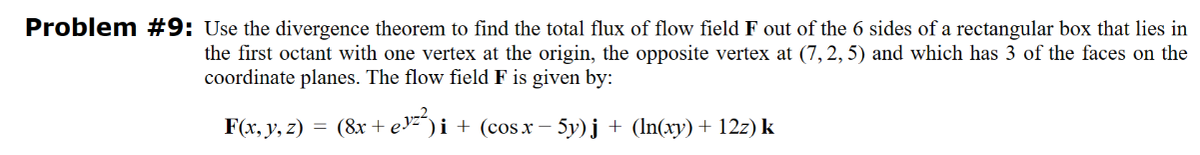 Problem #9: Use the divergence theorem to find the total flux of flow field F out of the 6 sides of a rectangular box that lies in
the first octant with one vertex at the origin, the opposite vertex at (7, 2, 5) and which has 3 of the faces on the
coordinate planes. The flow field F is given by:
F(x, y, z) = (8x + ey²²) i
)i + (cos x − 5y)j + (ln(xy) + 12z) k