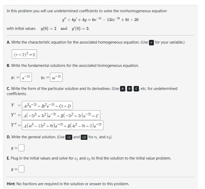 In this problem you will use undetermined coefficients to solve the nonhomogeneous equation
y" + 4y + 4y = 6e-²-12te-2 +8t+20
with initial values y(0) = 2 and y(0) = 3.
A. Write the characteristic equation for the associated homogeneous equation. (Use for your variable.)
|(x+2)²=0
B. Write the fundamental solutions for the associated homogeneous equation.
3₁ =
C. Write the form of the particular solution and its derivatives. (Use ABC etc. for undetermined
coefficients.
Y
-21
At³e-2t+Br²e-2t+Ct+D
Y' = A(-21³ +31²) e ²t +B(-2²+2t) e 2t+C
Y" = 4(4r³ — 12r² + 6t)e¯²² + B( 4t² — 8t+2) e¯²1
D. Write the general solution. (Use 1 and 2 for c₁ and c₂).
y
Y2 = te
y
E. Plug in the initial values and solve for c₁ and c₂ to find the solution to the initial value problem.
Hint: No fractions are required in the solution or answer to this problem.