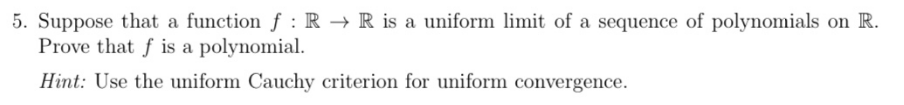 5. Suppose that a function f: R → R is a uniform limit of a sequence of polynomials on R.
Prove that f is a polynomial.
Hint: Use the uniform Cauchy criterion for uniform convergence.