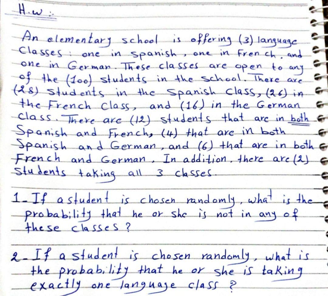 Hiw:-
An elementar school is offer ing (3) language
Classes:
in spanish,
one in Fren ch and
one
one in Ger man. These classes
f the (10) students in the schoo, There are
f&8) students in the Spanish Class, (26) in
the French class, and (16) in the German
class. There are (12) students that arc in both e
Spanish and Frenchy (4) that are in both
Spanish and German, and (6) that are in both &
French and German, In addition, there are (2)e
students taking all
are open to any
3 classes.
1. If astudent is chosen andomly, what is the
probability that he or sheis not in any of
the se classes?
2If a student is chosen randomly, whatis
the probability that he or she is taking
exactly.
one language class ?
