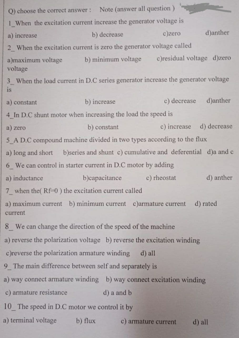 O) choose the correct answer :
Note (answer all question)
1 When the excitation current increase the generator voltage is
a) increase
b) decrease
c)zero
d)anther
2 When the excitation current is zero the generator voltage called
b) minimum voltage
c)residual voltage d)zero
a)maximum voltage
voltage
3 When the load current in D.C series generator increase the generator voltage
is
a) constant
b) increase
c) decrease
d)anther
4 In D.C shunt motor when increasing the load the speed is
a) zero
b) constant
c) increase
d) decrease
5 A D.C compound machine divided in two types according to the flux
a) long and short
b)series and shunt c) cumulative and deferential d)a and c
6 We can control in starter current in D.C motor by adding
a) inductance
b)capacitance
c) rheostat
d) anther
7 when the( RF-0) the excitation current called
a) maximum current b) minimum current c)armature current
d) rated
current
8 We can change the direction of the speed of the machine
a) reverse the polarization voltage b) reverse the excitation winding
c)reverse the polarization armature winding
d) all
9 The main difference between self and separately is
a) way connect armature winding b) way connect excitation winding
c) armature resistance
d) a and b
10 The speed in D.C motor we control it by
a) terminal voltage
b) flux
c) armature current
d) all
