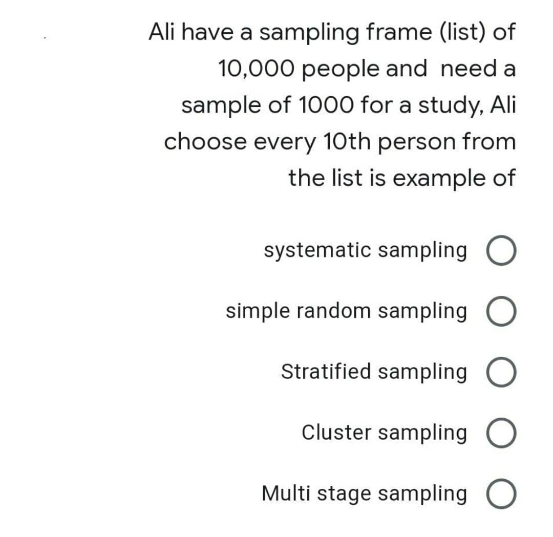 Ali have a sampling frame (list) of
10,000 people and need a
sample of 1000 for a study, Ali
choose every 10th person from
the list is example of
systematic sampling O
simple random sampling O
Stratified sampling O
Cluster sampling O
Multi stage sampling O
