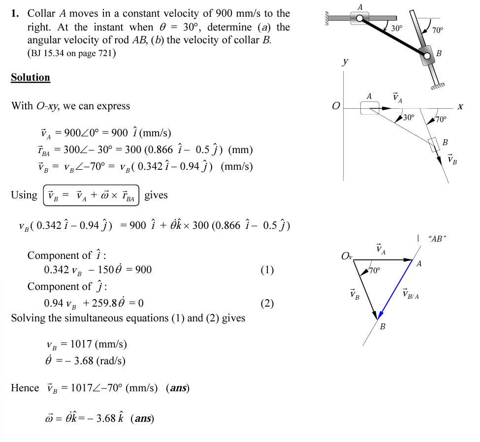 1. Collar A moves in a constant velocity of 900 mm/s to the
right. At the instant when 0 = 30°, determine (a) the
angular velocity of rod AB, (b) the velocity of collar B.
(BJ 15.34 on page 721)
30°
70°
B
Solution
A
With O-xy, we can express
30°
70°
v, = 90020° = 900 î (mm/s)
A
B
TRA = 300Z- 30° = 300 (0.866 î – 0.5 ĵ) (mm)
Vg = VgZ-70° = V½( 0.342î – 0.94 Ĵ) (mm/s)
Using v,
V, + öx ĩ gives
BA
A
V ( 0.342 î – 0.94 ĵ) = 900 î + Ôk × 300 (0.866 î – 0.5 ĵ)
| "АВ"
Component of î:
0.342 vB
Ov
A
150 0 = 900
(1)
ליק
Component of ĵ:
VB A
0.94 v B
+ 259.80 = 0
(2)
Solving the simultaneous equations (1) and (2) gives
B
VB
= 1017 (mm/s)
3.68 (rad/s)
Hence v = 1017Z-70° (mm/s) (ans)
ö = ék= - 3.68 k (ans)
