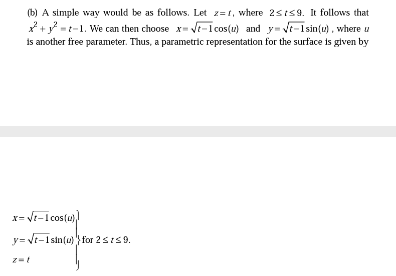 (b) A simple way would be as follows. Let z=t, where 2<t<9. It follows that
x + y = t-1. We can then choose x= \t-1cos(u) and y= Vt-1sin(1) , where u
is another free parameter. Thus, a parametric representation for the surface is given by
x= Vt-1 cos(u),
y= \t-1sin(u) '} for 2<t<9.
Z= t
