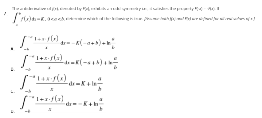 The antiderivative of f(x), denoted by Fx), exhibits an odd symmetry i.e., it satisfies the property F(-x) = -F(x). If
7.
| s(x) dx=K, 0<a<b, determine which of the following is true. [Assume both fox) and F(x) are defined for all real values of x.]
I+xf(x) dx=-
-- K(-a+b) + In-
b
A.
1+x•f(x)
-dx=K(-a+b)+In=
В.
a
dx=K+ln–
b
C.
-b
'1+x•f(x)
- dx= – K+ In-
D. -b
