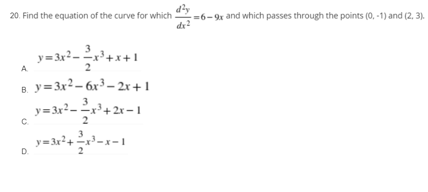 20. Find the equation of the curve for which =6-9x and which passes through the points (0, -1) and (2, 3).
d²y
dx2
3
y=3x2.
–
-x'+x+1
A.
y=3x2 – 6x3 – 2r+1
В.
y=3x²– x³+ 2x – 1
3
-x³+2x –
— 1
C.
3
y= 3x2+-x-1
D.
