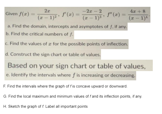 2x
-2x-2
4x + 8
Given f(x)
f' (x):
, f" (x) =
%3D
%3D
(x - 1)² *
(x - 1)3
(x- 1)4
a. Find the domain, intercepts and asymptotes of f, if any.
b. Find the critical numbers of f.
c. Find the values of a for the possible points of inflection.
d. Construct the sign chart or table of values.
Based on your sign chart or table of values,
e. Identify the intervals where f is increasing or decreasing.
F. Find the intervals where the graph of fis concave upward or downward.
G. Find the local maximum and minimum values of fand its inflection points, if any.
H. Sketch the graph of f. Label all important points
