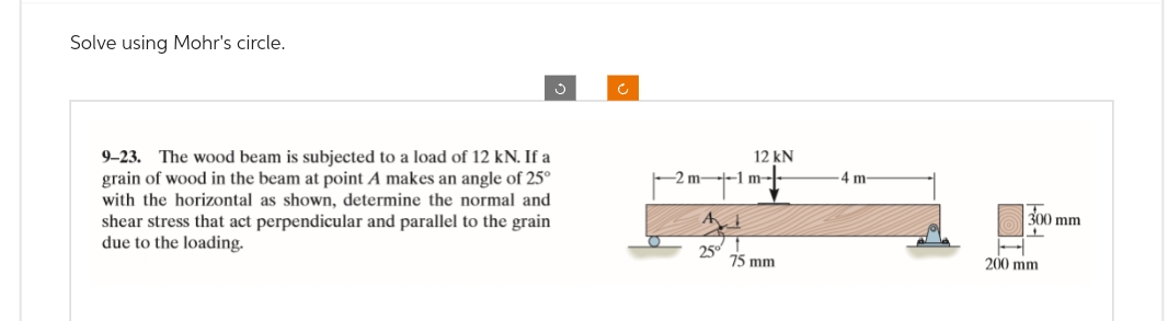 Solve using Mohr's circle.
9-23. The wood beam is subjected to a load of 12 kN. If a
grain of wood in the beam at point A makes an angle of 25⁰
with the horizontal as shown, determine the normal and
shear stress that act perpendicular and parallel to the grain
due to the loading.
12 kN
2 m-1 m
75 mm
-4 m-
300 mm
200 mm