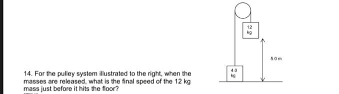 14. For the pulley system illustrated to the right, when the
masses are released, what is the final speed of the 12 kg
mass just before it hits the floor?
4.0
kg
12
kg
5.0m