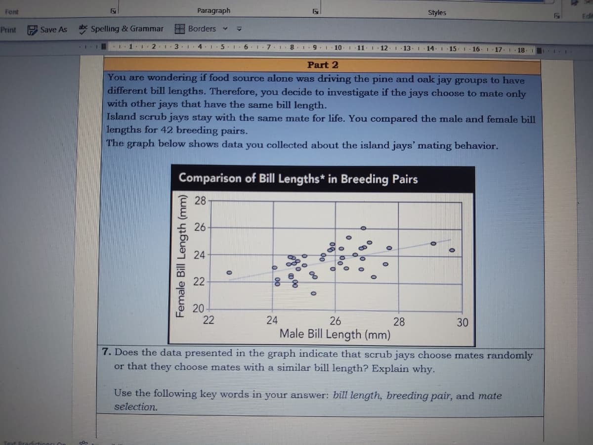Font
Print
Paragraph
y
Styles
Save As abc Spelling & Grammar Borders ✓
I
I 1 1 2
3 I
4 1.5 1.6 6. 1.7. 1 8. 1
9.1 ·10 11 12 13 14 15 16 17 18 1
Part 2
You are wondering if food source alone was driving the pine and oak jay groups to have
different bill lengths. Therefore, you decide to investigate if the jays choose to mate only
with other jays that have the same bill length.
Island scrub jays stay with the same mate for life. You compared the male and female bill
lengths for 42 breeding pairs.
The graph below shows data you collected about the island jays' mating behavior.
Comparison of Bill Lengths* in Breeding Pairs
28
26
24
O
0
22
88
20
Text Predictions: On 8
Female Bill Length (mm)
O
O
18 LE
O
22
24
26
28
30
Male Bill Length (mm)
7. Does the data presented in the graph indicate that scrub jays choose mates randomly
or that they choose mates with a similar bill length? Explain why.
Use the following key words in your answer: bill length, breeding pair, and mate
selection.
Edi