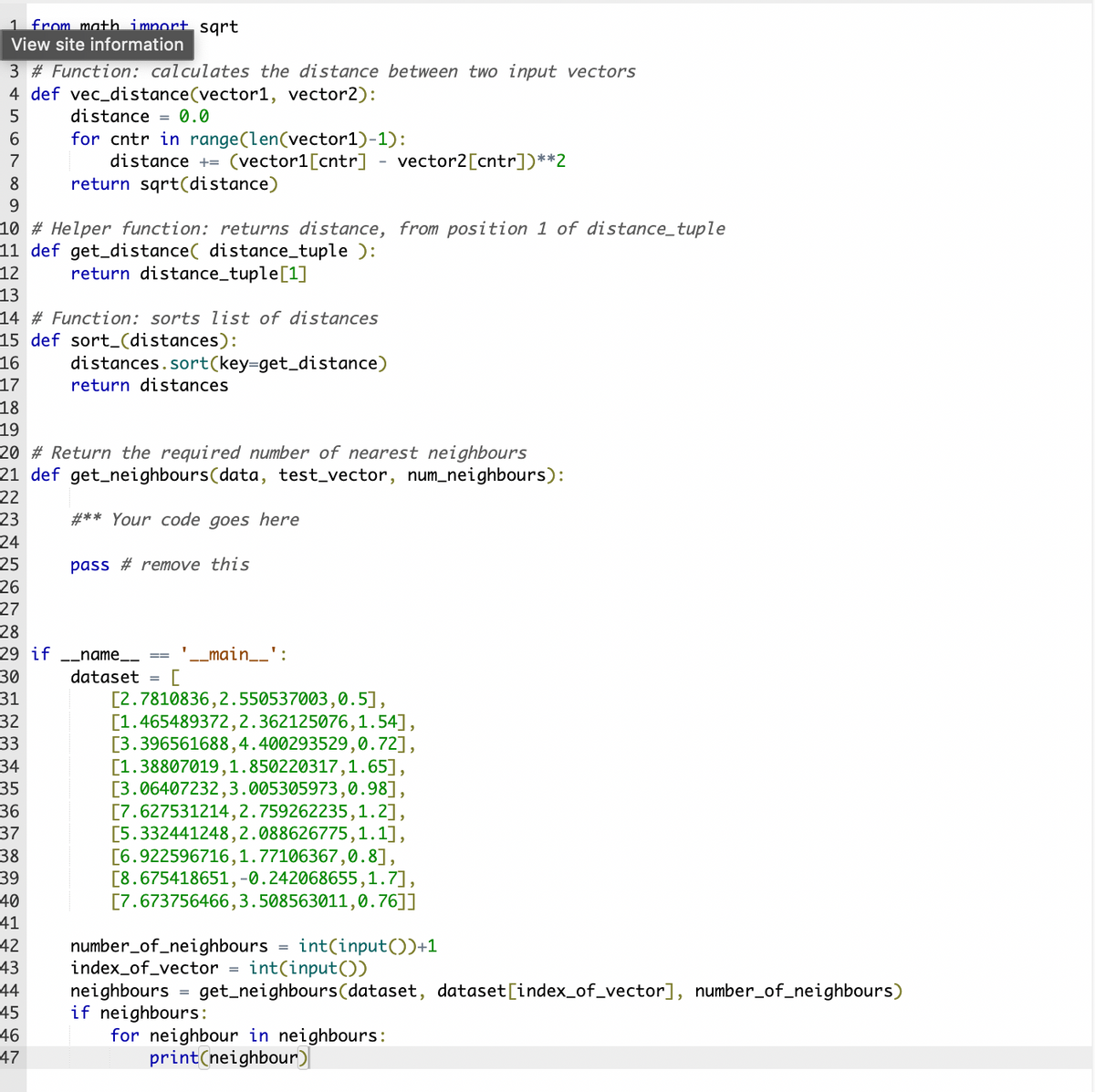 1 from mat+h import sgrt
View site information
3 # Function: calculates the distance between two input vectors
4 def vec_distance(vector1, vector2):
distance = 0.0
for cntr in range(len(vector1)-1):
distance += (vector1[cntr] - vector2[cntr])**2
return sqrt(distance)
7
8
9.
10 # Helper function: returns distance, from position 1 of distance_tuple
11 def get_distance( distance_tuple ):
12
return distance_tuple[1]
13
14 # Function: sorts list of distances
15 def sort_(distances):
16
distances.sort(key=get_distance)
17
return distances
18
19
20 # Return the required number of nearest neighbours
21 def get_neighbours(data, test_vector, num_neighbours):
22
23
#** Your code goes here
24
25
pass # remove this
26
27
28
29 if -_name_
' -_main__':
30
dataset
[2.7810836,2.550537003,0.5],
[1.465489372,2.362125076,1.54],
[3.396561688,4.400293529,0.72],
[1.38807019,1.850220317,1.65],
[3.06407232,3.005305973,0.98],
[7.627531214,2.759262235,1.2],
[5.332441248,2.088626775,1.1],
[6.922596716,1.77106367,0.8],
[8.675418651,-0.242068655,1.7],
[7.673756466,3.508563011,0.76]]
31
32
33
34
35
36
37
38
39
40
41
42
43
44
number_of_neighbours
index_of_vector
neighbours
if neighbours:
for neighbour in neighbours:
int(input())+1
int(input())
get_neighbours(dataset, dataset[index_of_vector], number_of_neighbours)
45
46
47
print(neighbour)
