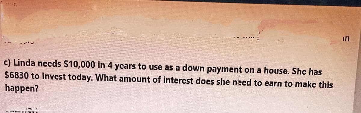 ויוי
in
c) Linda needs $10,000 in 4 years to use as a down payment on a house. She has
$6830 to invest today. What amount of interest does she need to earn to make this
happen?
