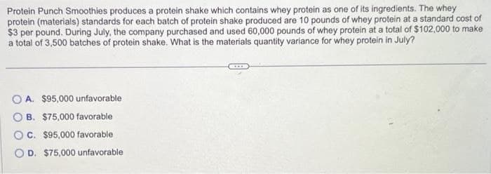 Protein Punch Smoothies produces a protein shake which contains whey protein as one of its ingredients. The whey
protein (materials) standards for each batch of protein shake produced are 10 pounds of whey protein at a standard cost of
$3 per pound. During July, the company purchased and used 60,000 pounds of whey protein at a total of $102,000 to make
a total of 3,500 batches of protein shake. What is the materials quantity variance for whey protein in July?
OA. $95,000 unfavorable
OB. $75,000 favorable
OC. $95,000 favorable
OD. $75,000 unfavorable