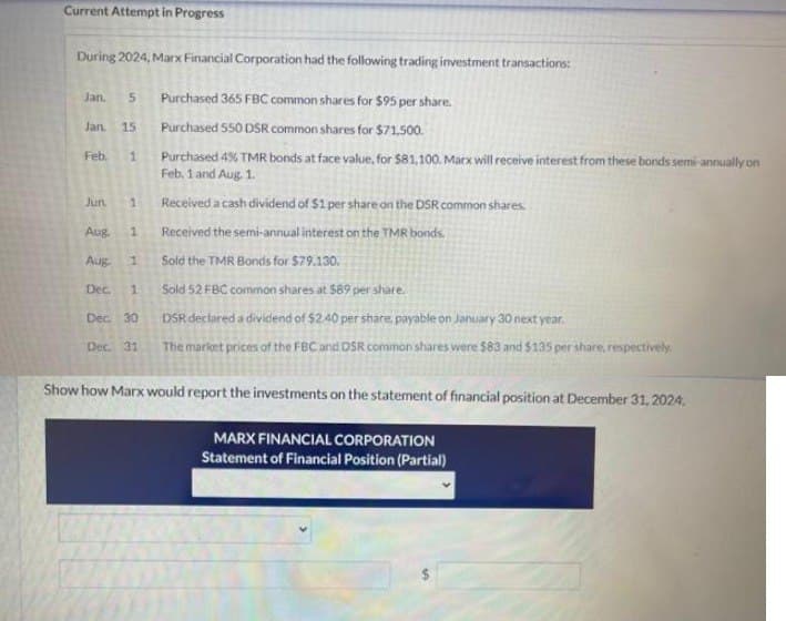 Current Attempt in Progress
During 2024, Marx Financial Corporation had the following trading investment transactions:
Jan. 5 Purchased 365 FBC common shares for $95 per share.
Purchased 550 DSR common shares for $71,500.
Purchased 4% TMR bonds at face value, for $81,100. Marx will receive interest from these bonds semi-annually on
Feb. 1 and Aug. 1.
Received a cash dividend of $1 per share on the DSR common shares.
Received the semi-annual interest on the TMR bonds.
Sold the TMR Bonds for $79.130.
Sold 52 FBC common shares at $89 per share.
DSR declared a dividend of $2.40 per share, payable on January 30 next year.
The market prices of the FBC and DSR common shares were $83 and $135 per share, respectively
Show how Marx would report the investments on the statement of financial position at December 31, 2024.
MARX FINANCIAL CORPORATION
Statement of Financial Position (Partial)
Jan. 15
Feb. 1
Jun. 1
Aug. 1
Aug 1
Dec. 1
Dec. 30
Dec. 31