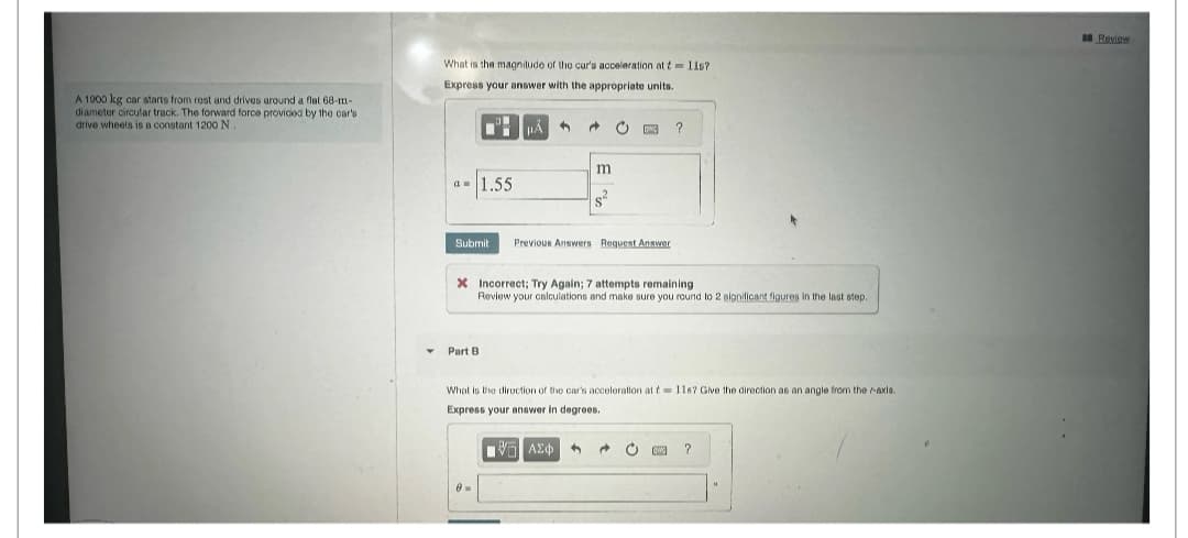 A 1900 kg car starts from rest and drives around a flat 68-m-
diameter circular track. The forward force provided by the car's
drive wheels is a constant 1200 N.
What is the magnitude of the car's acceleration at t=11s?
Express your answer with the appropriate units.
+
?
m
a=1.55
Submit
Previous Answers Request Answer
X Incorrect; Try Again; 7 attempts remaining
Review your calculations and make sure you round to 2 significant figures in the last step.
Part B
What is the direction of the car's acceleration at t=11s? Give the direction as an angle from the r-axis.
Express your answer in degrees.
ΜΕ ΑΣΦ
?
Review