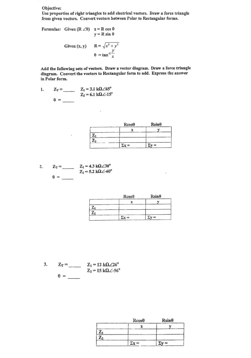 Objective:
Use properties of right triangles to add electricał vectors. Draw a force triangle
from given vectors. Convert vectors between Polar to Rectangular forms.
Formulas: Given (R Z0) 1=R cos 0
y =R sin 0
Given (x, y)
R= x + y?
e = tan"
Add the following sets of yectors. Draw a vector diagram, Draw a force triangle
diagram. Convert the vectors to Rectangular form to add. Express the answer
in Polar form,
Z = 3.1 kOL65°
Z2 = 6.1 kOL-15°
1.
Zr=
Reose
Rsine
Z
ExD
Ey =
Z = 4.3 KQZ30°
Z2=5.2 kQZ-60°
2.
ZT =
Reos0
Rsine
y
Ex =
Ey =
Zz = 12 kO/26°
Zz = 15 kOL-56°
3.
Zr
6 =
Rcose
Rsine
y
Ex =
Ey =
