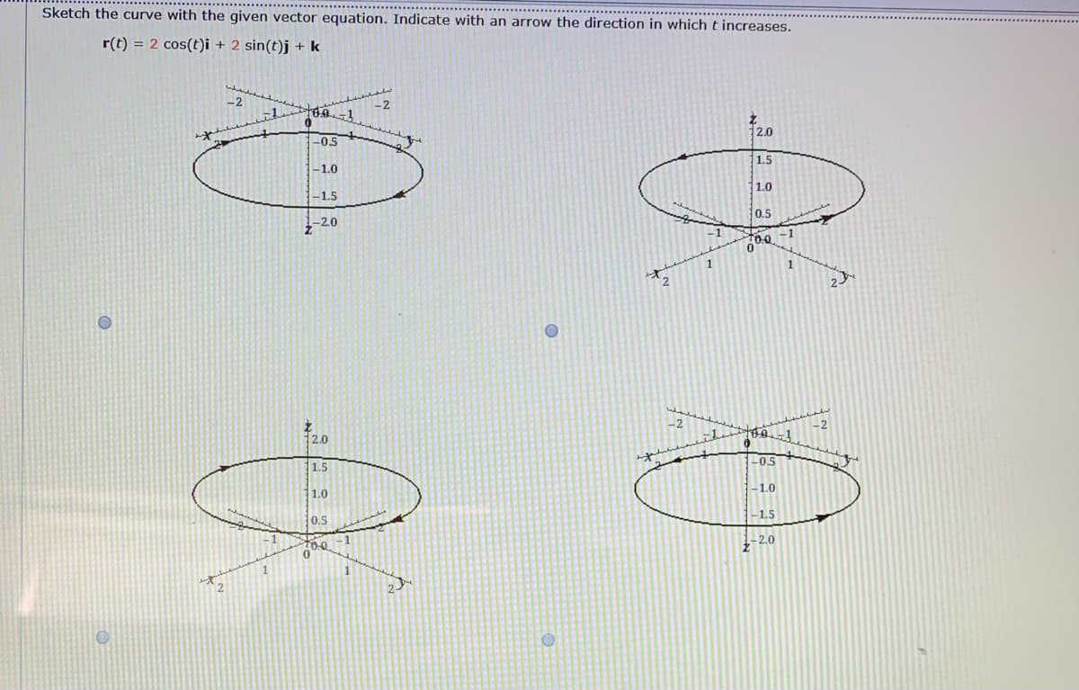 Sketch the curve with the given vector equation. Indicate with an arrow the direction in which t increases.
r(t) = 2 cos(t)i + 2 sin(t)j +k
-2
-2
-1
2.0
-0.5
1.5
-1.0
1.0
-1.5
0.5
-2.0
-1
-2
2.0
10.0
11.5
-0.5
-1.0
1.0
-1.5
0.5
-1
too
-2.0
1
1
