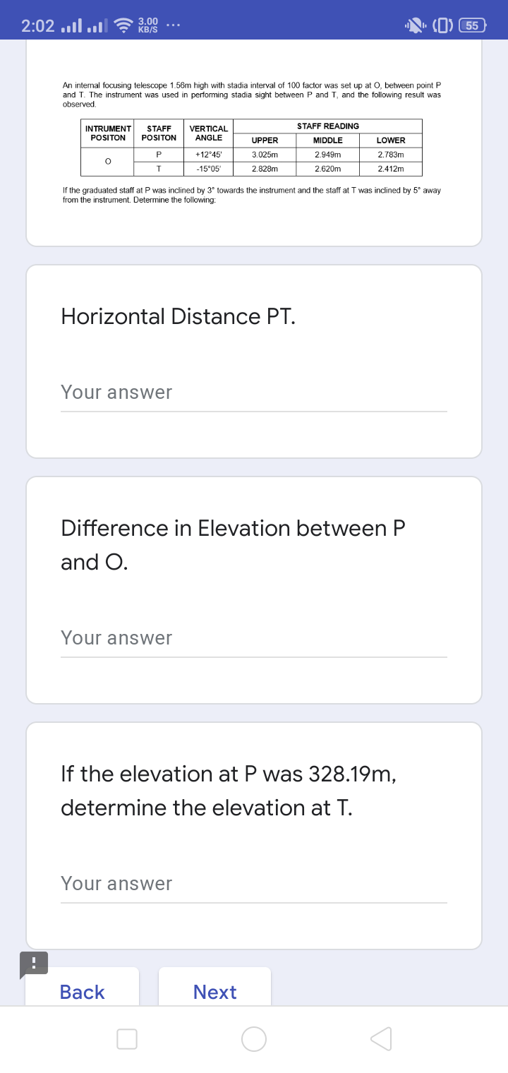 ו..יו. 2:02
3.00
KB/S
55
An internal focusing telescope 1.56m high with stadia interval of 100 factor was set up at O, between point P
and T. The instrument was used in performing stadia sight between P and T, and the following result was
observed,
STAFF READING
INTRUMENT
STAFF
VERTICAL
POSITON
POSITON
ANGLE
UPPER
MIDDLE
LOWER
P
+12°45
3.025m
2.949m
2.783m
-15°05
2.828m
2.620m
2.412m
If the graduated staff at P was inclined by 3° towards the instrument and the staff at T was inclined by 5° away
from the instrument. Determine the following:
Horizontal Distance PT.
Your answer
Difference in Elevation between P
and O.
Your answer
If the elevation at P was 328.19m,
determine the elevation at T.
Your answer
Вack
Next
