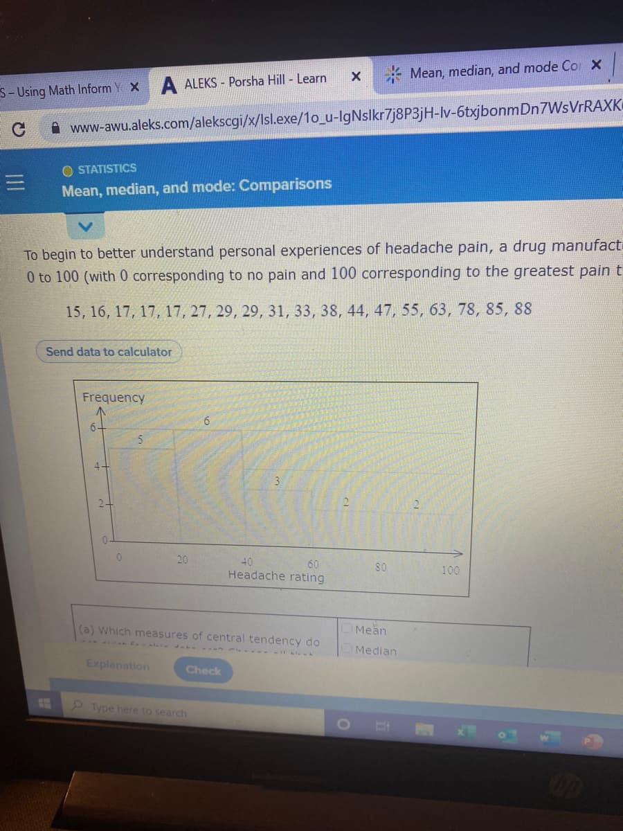 * Mean, median, and mode Co X
S- Using Math Inform Y X A ALEKS - Porsha Hill - Learn
www-awu.aleks.com/alekscgi/x/lsl.exe/1o_u-lgNslkr7j8P3jH-lv-6txjbonmDn7WsVrRAXK
O STATISTICS
Mean, median, and mode: Comparisons
To begin to better understand personal experiences of headache pain, a drug manufact
0 to 100 (with 0 corresponding to no pain and 100 corresponding to the greatest pain t
15, 16, 17, 17, 17, 27, 29, 29, 31, 33, 38, 44, 47, 55, 63, 78, 85, 88
Send data to calculator
Frequency
6-
2-
2.
20
40
60
Headache rating
80
100
(a) Which measures of central tendency do
Mean
E l -- m Al - - L..
Median
Explanation
Check
Type here to search
