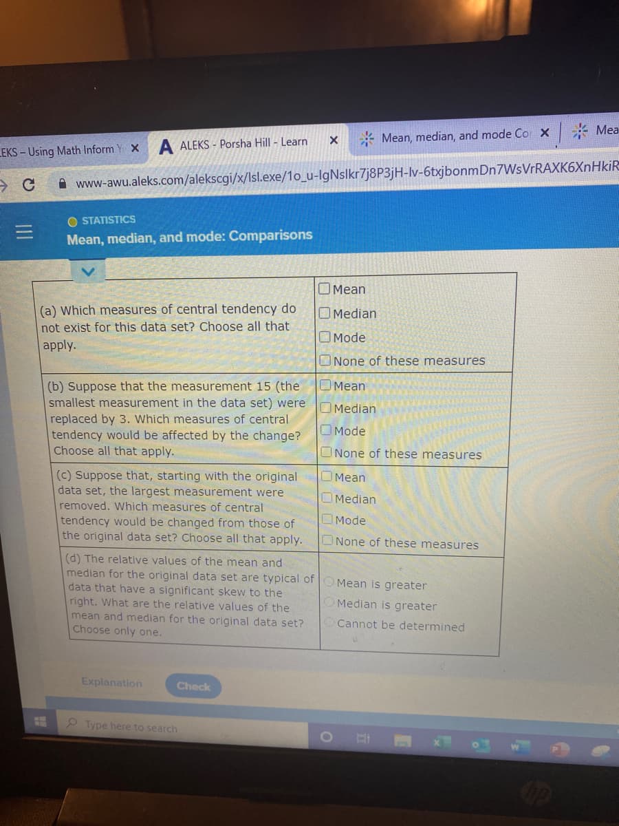 * Mea
* Mean, median, and mode Co x
A ALEKS - Porsha Hill - Learn
EKS - Using Math Inform Y X
A www-awu.aleks.com/alekscgi/x/Isl.exe/1o_u-IgNslkr7j8P3jH-lv-6txjbonmDn7WsVrRAXK6XnHkiR
O STATISTICS
Mean, median, and mode: Comparisons
O Mean
(a) Which measures of central tendency do
not exist for this data set? Choose all that
apply.
O Median
O Mode
ONone of these measures
OMean
(b) Suppose that the measurement 15 (the
smallest measurement in the data set) were
replaced by 3. Which measures of central
tendency would be affected by the change?
Choose all that apply.
Median
OMode
ONone of these measures
(c) Suppose that, starting with the original
data set, the largest measurement were
Mean
OMedian
removed. Which measures of central
tendency would be changed from those of
the original data set? Choose all that apply.
Mode
ONone of these measures
(d) The relative values of the mean and
median for the original data set are typical of
data that have a significant skew to the
right. What are the relative values of the
mean and median for the original data set?
Choose only one.
Mean is greater
Median is greater
Cannot be determined
Explanation
Check
2 Type here to search
