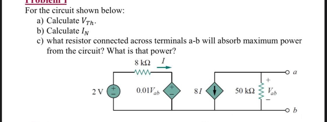 For the circuit shown below:
a) Calculate VTh.
b) Calculate IN
c) what resistor connected across terminals a-b will absorb maximum power
from the circuit? What is that power?
8 kQ
a
2 V
0.01Vb
81
50 kQ
Vab
