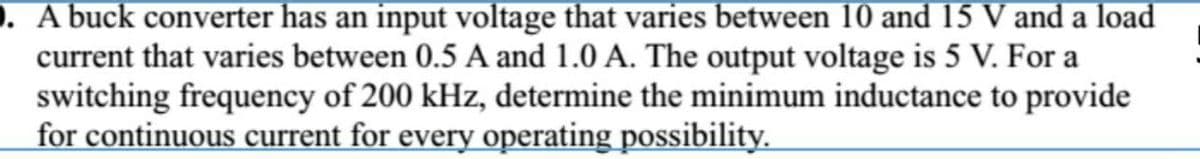 ). A buck converter has an input voltage that varies between 10 and 15 V and a load
current that varies between 0.5 A and 1.0 A. The output voltage is 5 V. For a
switching frequency of 200 kHz, determine the minimum inductance to provide
for continuous current for every operating possibility.
