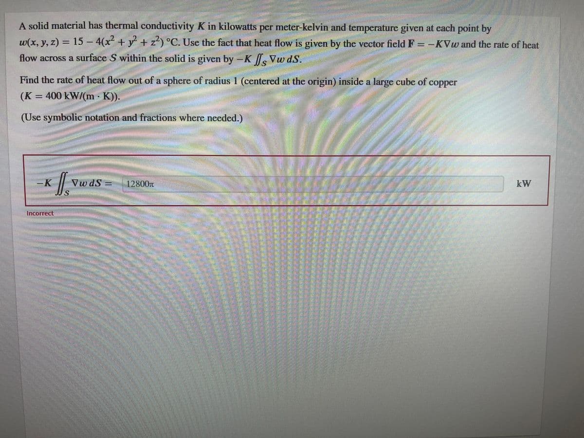 A solid material has thermal conductivity K in kilowatts per meter-kelvin and temperature given at each point by
w(x, y, z) = 15 - 4(x² + y² + z²) °C. Use the fact that heat flow is given by the vector field F-KVw and the rate of heat
flow across a surface S within the solid is given by -K/s Vw ds.
Find the rate of heat flow out of a sphere of radius 1 (centered at the origin) inside a large cube of
(K = 400 kW/(m - K)).
copper
(Use symbolic notation and fractions where needed.)
-K
Incorrect
S
VwdS -
12800T
kW