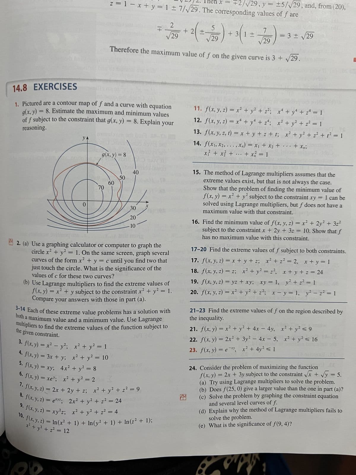 20
YA
0
14.8 EXERCISES
=
8. Estimate the maximum and minimum values
1. Pictured are a contour map of f and a curve with equation
g(x, y)
of f subject to the constraint that g(x, y) = 8. Explain your
reasoning.
BRE
I hen x
z = 1 = x + y = 1 = 7/√29. The corresponding values of f are
70
g(x, y) = 8
som
60
50
40
30
20
10
It
√29
√29
Therefore the maximum value of f on the given curve is 3 + √29.
X
2
√29
2. (a) Use a graphing calculator or computer to graph the
circle x² + y² = 1. On the same screen, graph several
curves of the form x² + y = c until you find two that
just touch the circle. What is the significance of the
values of c for these two curves?
work of
2
(b) Use Lagrange multipliers to find the extreme values of
f(x, y) = x² + y subject to the constraint x² + y² = 1.
Compare your answers with those in part (a).
3-14 Each of these extreme value problems has a solution with
both a maximum value and a minimum value. Use Lagrange
multipliers to find the extreme values of the function subject to
Ju9 (d)
the given constraint.
3. f(x, y) = x² - y²; x² + y² = 1
3x
4. f(x, y) = 3x + y;
+ y; x² + y² = 10
5. f(x, y) = xy;
4x² + y² = 8
6. f(x, y) =xe; x + y = 2
7. f(x, y, z) = 2x + 2y + z; x² + y² + z² = 9
8. f(x, y, z) = exy²; 2x² + y² + z² = 24
9. f(x, y, z) = xy²z; x² + y² + z² = 4
10. f(x, y, z) = ln (x² + 1) + In(y² + 1) + In(z² + 1);
x² + y² + z² = 12
+
+ 2 ( ==
√29, y = ±5/√√29, and, from (20),
5
+3
+ 3(1 ±
7
=
= 3 ± √29
11. f(x, y, z) = x² + y² + z²;
12. f(x, y, z) = x² + y² + z²;
13. f(x, y, z, t) = x+y+z+t;
x₁ + x₂
14. f(x₁, x2,...,xn) = x₁ + x₂ +
x² + x² + ... + x² = 1
x² + y² + z = 1
x² + y² + z² = 1
x² + y² + z² + 1² = 1
+ ... + xn;
15. The method of Lagrange multipliers assumes that the
extreme values exist, but that is not always the case.
Show that the problem of finding the minimum value of
f(x, y) = x² + y² subject to the constraint
xy 1 can be
solved using Lagrange multipliers, but f does not have a
maximum value with that constraint.
=
16. Find the minimum value of f(x, y, z) = x² + 2y² + 3z²
subject to the constraint x + 2y + 3z = 10. Show that f
has no maximum value with this constraint.
tado adh asing, hum
17-20 Find the extreme values of f subject to both constraints.
17. f(x, y, z) = x+y+z; x² + z² = 2, x + y = 1
18. f(x, y, z) = z; x² + y² = z², x+y+z=24
19. f(x, y, z)= yz + xy; xy = 1, y² + z² = 1
20. f(x, y, z) = x² + y² + z²; x - y = 1, y² - z² = 1
21-23 Find the extreme values of f on the region described by
the inequality.
21. f(x, y) = x² + y² + 4x - 4y, x² + y² ≤ 9
22. f(x, y) = 2x² + 3y² - 4x - 5, x² + y² ≤ 16
23. f(x, y) = exy, x² + 4y² ≤ 1
UN
24. Consider the problem of maximizing the function
f(x, y) = = 2x + 3y subject to the constraint √√x + √y = 5.
(a) Try using Lagrange multipliers to solve the problem.
(b) Does f(25, 0) give a larger value than the one in part (a)?
(c) Solve the problem by graphing the constraint equation
and several level curves of f.
(d) Explain why the method of Lagrange multipliers fails to
solve the problem.
(e) What is the significance of f(9, 4)?