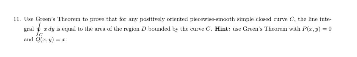 11. Use Green's Theorem to prove that for any positively oriented piecewise-smooth simple closed curve C, the line inte-
gral $o x dy is equal to the area of the region D bounded by the curve C. Hint: use Green's Theorem with P(x, y) = 0
and Q(x, y) = x.