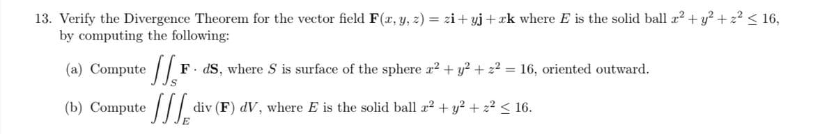 13. Verify the Divergence Theorem for the vector field F(x, y, z) = zi+yj + xk where E is the solid ball x² + y² + z² ≤ 16,
by computing the following:
(a) Compute
(b) Compute
11.x F. ds, where S is surface of the sphere x² + y² + z2 = 16, oriented outward.
div (F) dV, where E is the solid ball x² + y² + z² ≤ 16.
E