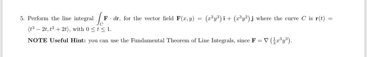 5. Perform the line integral
Jo
F dr, for the vector field F(x, y)
(t³ - 2t, t³ + 2t), with 0 ≤ t ≤ 1.
NOTE Useful Hint: you can use the Fundamental Theorem of Line Integrals, since F = V (3r³y³).
=
(x²y³)i + (x³y²) j where the curve C is r(t)