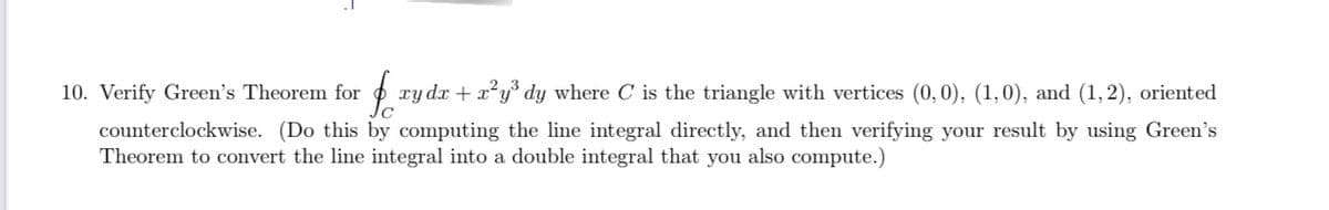 $o xy dx + x²y³ dy where C is the triangle with vertices (0,0), (1,0), and (1,2), oriented
counterclockwise. (Do this by computing the line integral directly, and then verifying your result by using Green's
Theorem to convert the line integral into a double integral that you also compute.)
10. Verify Green's Theorem for