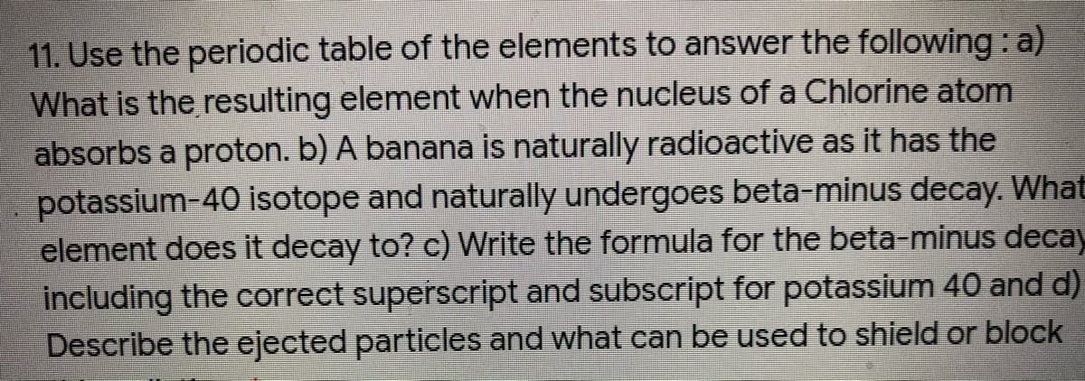 11. Use the periodic table of the elements to answer the following : a)
What is the resulting element when the nucleus of a Chlorine atom
absorbs a proton. b) A banana is naturally radioactive as it has the
potassium-40 isotope and naturally undergoes beta-minus decay. What
element does it decay to? c) Write the formula for the beta-minus decay
including the correct superscript and subscript for potassium 40 and d)
Describe the ejected particles and what can be used to shield or block
