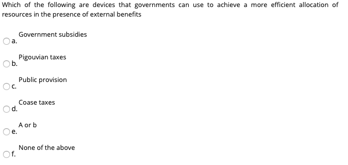 Which of the following are devices that governments can use to achieve a more efficient allocation of
resources in the presence of external benefits
Government subsidies
a.
Pigouvian taxes
Ob.
Public provision
Oc.
Coase taxes
Od.
A or b
Oe.
None of the above
Of.
