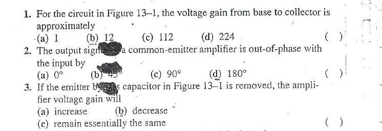 1. For the circuit in Figure 13-1, the voltage gain from base to collector is
approximately
(a) 1
2. The output sign a common-emitter amplifier is out-of-phase with
the input by
(a) 0°
3. If the emitter b s capacitor in Figure 13-1 is removed, the ampli-
fier voltage gain will
(a) increase
(c) remain essentially the same
(b) 12
(c) 112
(d) 224
(b)
(c) 90°
(d) 180°
(b) decrease
