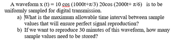 A waveform x (t) = 10 cos (1000t+n/3) 20cos (2000t+ 1/6) is to be
uniformly sampled for digital transmission.
a) What is the maximum allowable time interval between sample
values that will ensure perfect signal reproduction?
b) If we want to reproduce 30 minutes of this waveform, how many
sample values need to be stored?
