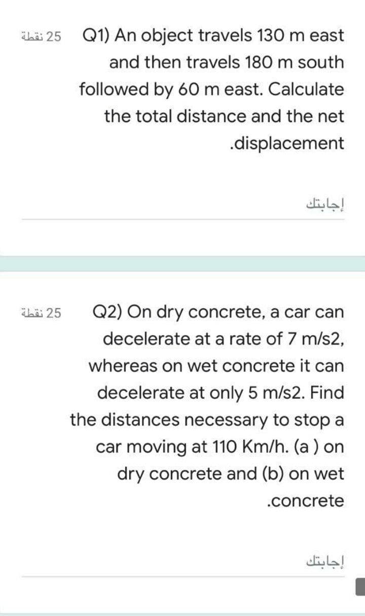 Thäi 25
Q1) An object travels 130 m east
and then travels 180 m south
followed by 60 m east. Calculate
the total distance and the net
.displacement
إجابتك
Thi 25
Q2) On dry concrete, a car can
decelerate at a rate of 7 m/s2,
whereas on wet concrete it can
decelerate at only 5 m/s2. Find
the distances necessary to stop a
car moving at 110 Km/h. (a ) on
dry concrete and (b) on wet
.concrete
إجابتك
