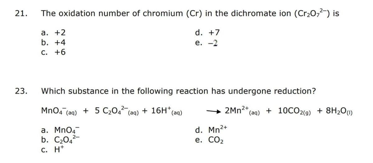 21.
23.
The oxidation number of chromium (Cr) in the dichromate ion (Cr₂O7²) is
d. +7
e. -2
a. +2
b. +4
C. +6
Which substance in the following reaction has undergone reduction?
2-
MnO4 (aq) + 5 C₂04² (aq) + 16H+ (aq)
a. MnO4
b. C₂04
C. H*
2-
2Mn²+ (aq) + 10CO2(g) + 8H₂O(1)
2+
d. Mn²+
e. CO₂