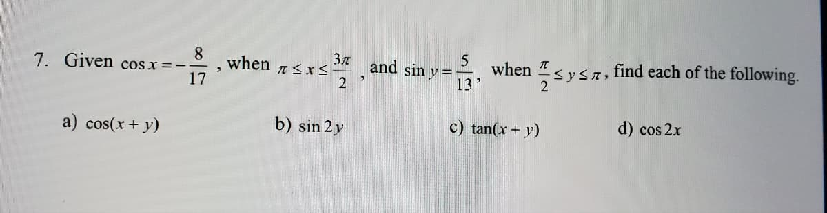 7. Given cos x = -
a) cos(x + y)
8
17
>
when
T≤x≤
Зл
2
b) sin 2 y
and sin y =
5
13
when
≤ y ≤, find each of the following.
2
c) tan(x + y)
d) cos 2x