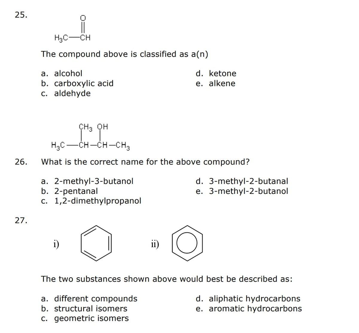 25.
26.
27.
H3C-CH
The compound above is classified as a(n)
a. alcohol
b. carboxylic acid
c. aldehyde
CH3 op
OH
HỌC—CHCHCH3
What is the correct name for the above compound?
a. 2-methyl-3-butanol
b. 2-pentanal
c. 1,2-dimethylpropanol
d. ketone
e. alkene
ii)
a. different compounds
b. structural isomers
c. geometric isomers
d. 3-methyl-2-butanal
e. 3-methyl-2-butanol
The two substances shown above would best be described as:
d. aliphatic hydrocarbons
e. aromatic hydrocarbons