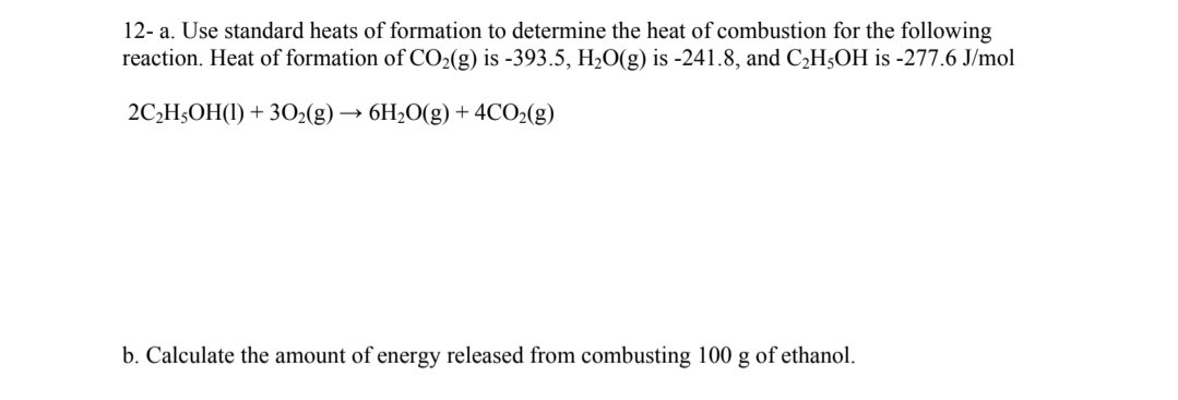 12- a. Use standard heats of formation to determine the heat of combustion for the following
reaction. Heat of formation of CO₂(g) is -393.5, H₂O(g) is -241.8, and C₂H5OH is -277.6 J/mol
2C₂H5OH(1) + 30₂(g) → 6H₂O(g) + 4CO₂(g)
b. Calculate the amount of energy released from combusting 100 g of ethanol.